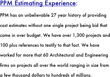 PPM Estimating Experience:
PPM has an unbelievable 27 year history of providing cost estimates without one single project being bid that came in over budget. We have over 1,300 projects and 100 plus references to testify to that fact. We have worked for more that 60 Architectural and Engineering firms on projects all over the world ranging in size from a few thousand dollars to hundreds of millions. 
 