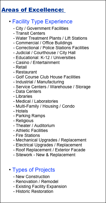 Areas of Excellence: 
 Facility Type Experience 
 City / Government Facilities 
 Transit Centers
 Water Treatment Plants / Lift Stations
 Commercial / Office Buildings
 Correctional / Police Stations Facilities 
 Judicial / Courthouse / City Hall
 Educational: K-12 / Universities
 Casino / Entertainment 
 Retail 
 Restaurant 
 Golf Course Club House Facilities 
 Industrial / Manufacturing 
 Service Centers / Warehouse / Storage 
 Data Centers
 Libraries 
 Medical / Laboratories 
 Multi-Family / Housing / Condo 
 Hotels 
 Parking Ramps
 Religious
 Theater / Auditorium 
 Athletic Facilities 
 Fire Stations 
 Mechanical Upgrades / Replacement
 Electrical Upgrades / Replacement 
 Roof Replacement / Exterior Facade
 Sitework - New & Replacement 


 Types of Projects
 New Construction
 Renovation / Remodel
 Existing Facility Expansion
 Historic Restoration 


