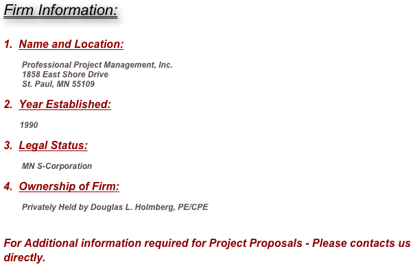 Firm Information:


1.  Name and Location:

        Professional Project Management, Inc.
        1858 East Shore Drive
        St. Paul, MN 55109

2.  Year Established:

       1990

3.  Legal Status:

        MN S-Corporation

4.  Ownership of Firm:

        Privately Held by Douglas L. Holmberg, PE/CPE


For Additional information required for Project Proposals - Please contacts us directly. 