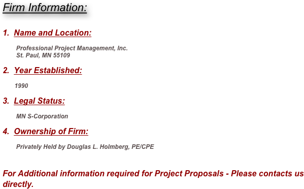 Firm Information:


1.  Name and Location:

        Professional Project Management, Inc.
        St. Paul, MN 55109

2.  Year Established:

       1990

3.  Legal Status:

        MN S-Corporation

4.  Ownership of Firm:

        Privately Held by Douglas L. Holmberg, PE/CPE


For Additional information required for Project Proposals - Please contacts us directly. 