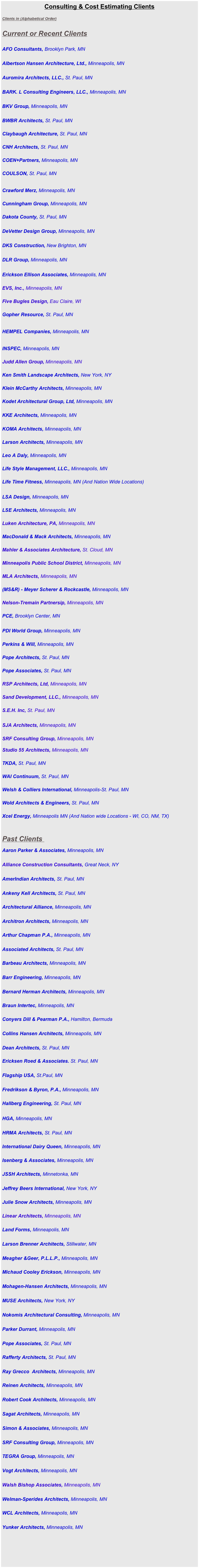 Consulting & Cost Estimating Clients

Clients in (Alphabetical Order)                      


Current or Recent Clients


AFO Consultants, Brooklyn Park, MN


Albertson Hansen Architecture, Ltd., Minneapolis, MN  


Auromira Architects, LLC., St. Paul, MN


BARK. L Consulting Engineers, LLC., Minneapolis, MN


BKV Group, Minneapolis, MN  

     
BWBR Architects, St. Paul, MN  
         
Claybaugh Architecture, St. Paul, MN  
        
CNH Architects, St. Paul, MN   
 
COEN+Partners, Minneapolis, MN
   
COULSON, St. Paul, MN 


Crawford Merz, Minneapolis, MN
      
Cunningham Group, Minneapolis, MN         

            
Dakota County, St. Paul, MN


DeVetter Design Group, Minneapolis, MN


DKS Construction, New Brighton, MN


DLR Group, Minneapolis, MN  

            
Erickson Ellison Associates, Minneapolis, MN   
        
EVS, Inc., Minneapolis, MN  
 
Five Bugles Design, Eau Claire, WI
                
Gopher Resource, St. Paul, MN 


HEMPEL Companies, Minneapolis, MN


INSPEC, Minneapolis, MN 
        
Judd Allen Group, Minneapolis, MN  
      
Ken Smith Landscape Architects, New York, NY


Klein McCarthy Architects, Minneapolis, MN

  
Kodet Architectural Group, Ltd, Minneapolis, MN  
           

KKE Architects, Minneapolis, MN  
            

KOMA Architects, Minneapolis, MN
       
Larson Architects, Minneapolis, MN  
   
Leo A Daly, Minneapolis, MN

Life Style Management, LLC., Minneapolis, MN 

Life Time Fitness, Minneapolis, MN (And Nation Wide Locations)

   
LSA Design, Minneapolis, MN
  

LSE Architects, Minneapolis, MN


Luken Architecture, PA, Minneapolis, MN  
       
MacDonald & Mack Architects, Minneapolis, MN

          
Mahler & Associates Architecture, St. Cloud, MN  
      
Minneapolis Public School District, Minneapolis, MN


MLA Architects, Minneapolis, MN


(MS&R) - Meyer Scherer & Rockcastle, Minneapolis, MN  
                   

Nelson-Tremain Partnersip, Minneapolis, MN  
  
PCE, Brooklyn Center, MN
     
PDI World Group, Minneapolis, MN           


Perkins & Will, Minneapolis, MN  

Pope Architects, St. Paul, MN

            
Pope Associates, St. Paul, MN

            
RSP Architects, Ltd, Minneapolis, MN  
   
Sand Development, LLC., Minneapolis, MN
    
S.E.H. Inc, St. Paul, MN  
       
SJA Architects, Minneapolis, MN                 


SRF Consulting Group, Minneapolis, MN

Studio 55 Architects, Minneapolis, MN 
     
TKDA, St. Paul, MN   


WAI Continuum, St. Paul, MN


Welsh & Colliers International, Minneapolis-St. Paul, MN


Wold Architects & Engineers, St. Paul, MN


Xcel Energy, Minneapolis MN (And Nation wide Locations - WI, CO, NM, TX) 
     


Past Clients 

Aaron Parker & Associates, Minneapolis, MN


Alliance Construction Consultants, Great Neck, NY


AmerIndian Architects, St. Paul, MN


Ankeny Kell Architects, St. Paul, MN


Architectural Alliance, Minneapolis, MN


Architron Architects, Minneapolis, MN


Arthur Chapman P.A., Minneapolis, MN


Associated Architects, St. Paul, MN


Barbeau Architects, Minneapolis, MN


Barr Engineering, Minneapolis, MN  


Bernard Herman Architects, Minneapolis, MN


Braun Intertec, Minneapolis, MN


Conyers Dill & Pearman P.A., Hamilton, Bermuda


Collins Hansen Architects, Minneapolis, MN


Dean Architects, St. Paul, MN

 
Ericksen Roed & Associates. St. Paul, MN


Flagship USA, St.Paul, MN


Fredrikson & Byron, P.A., Minneapolis, MN


Hallberg Engineering, St. Paul, MN


HGA, Minneapolis, MN


HRMA Architects, St. Paul, MN


International Dairy Queen, Minneapolis, MN


Isenberg & Associates, Minneapolis, MN


JSSH Architects, Minnetonka, MN


Jeffrey Beers International, New York, NY


Julie Snow Architects, Minneapolis, MN


Linear Architects, Minneapolis, MN


Land Forms, Minneapolis, MN


Larson Brenner Architects, Stillwater, MN


Meagher &Geer, P.L.L.P., Minneapolis, MN


Michaud Cooley Erickson, Minneapolis, MN


Mohagen-Hansen Architects, Minneapolis, MN


MUSE Architects, New York, NY


Nokomis Architectural Consulting, Minneapolis, MN


Parker Durrant, Minneapolis, MN


Pope Associates, St. Paul, MN


Rafferty Architects, St. Paul, MN


Ray Grecco  Architects, Minneapolis, MN


Reinen Architects, Minneapolis, MN


Robert Cook Architects, Minneapolis, MN


Sagat Architects, Minneapolis, MN


Simon & Associates, Minneapolis, MN


SRF Consulting Group, Minneapolis, MN


TEGRA Group, Minneapolis, MN


Vogt Architects, Minneapolis, MN


Walsh Bishop Associates, Minneapolis, MN


Welman-Sperides Architects, Minneapolis, MN


WCL Architects, Minneapolis, MN


Yunker Architects, Minneapolis, MN


