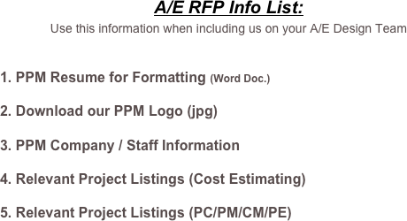A/E RFP Info List: 
Use this information when including us on your A/E Design Team

PPM Resume for Formatting (Word Doc.)
Download our PPM Logo (jpg)
PPM Company / Staff Information
Relevant Project Listings (Cost Estimating)
Relevant Project Listings (PC/PM/CM/PE)